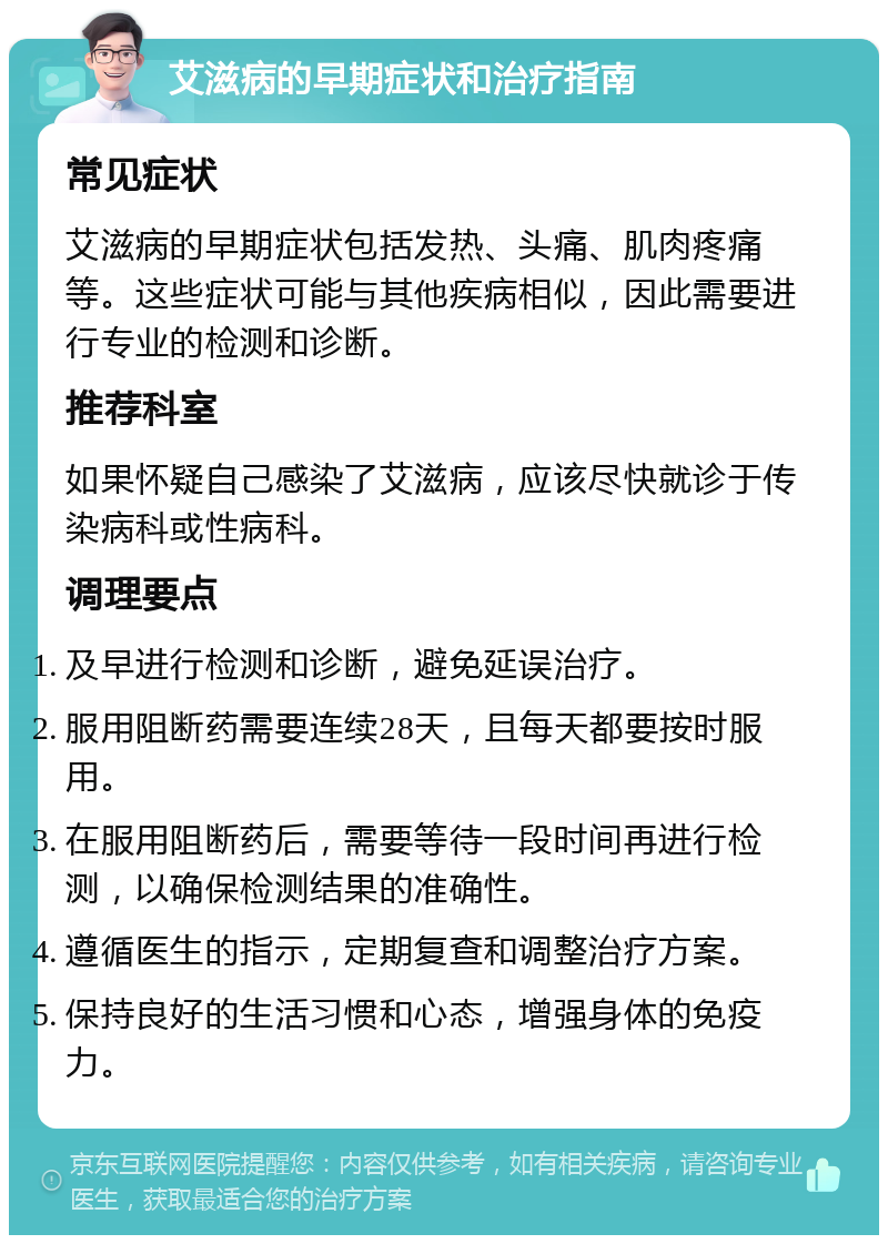 艾滋病的早期症状和治疗指南 常见症状 艾滋病的早期症状包括发热、头痛、肌肉疼痛等。这些症状可能与其他疾病相似，因此需要进行专业的检测和诊断。 推荐科室 如果怀疑自己感染了艾滋病，应该尽快就诊于传染病科或性病科。 调理要点 及早进行检测和诊断，避免延误治疗。 服用阻断药需要连续28天，且每天都要按时服用。 在服用阻断药后，需要等待一段时间再进行检测，以确保检测结果的准确性。 遵循医生的指示，定期复查和调整治疗方案。 保持良好的生活习惯和心态，增强身体的免疫力。