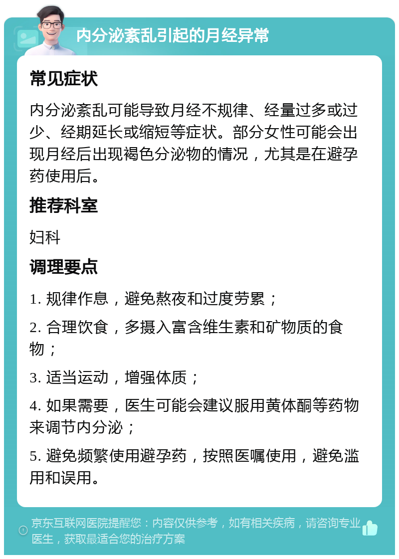 内分泌紊乱引起的月经异常 常见症状 内分泌紊乱可能导致月经不规律、经量过多或过少、经期延长或缩短等症状。部分女性可能会出现月经后出现褐色分泌物的情况，尤其是在避孕药使用后。 推荐科室 妇科 调理要点 1. 规律作息，避免熬夜和过度劳累； 2. 合理饮食，多摄入富含维生素和矿物质的食物； 3. 适当运动，增强体质； 4. 如果需要，医生可能会建议服用黄体酮等药物来调节内分泌； 5. 避免频繁使用避孕药，按照医嘱使用，避免滥用和误用。