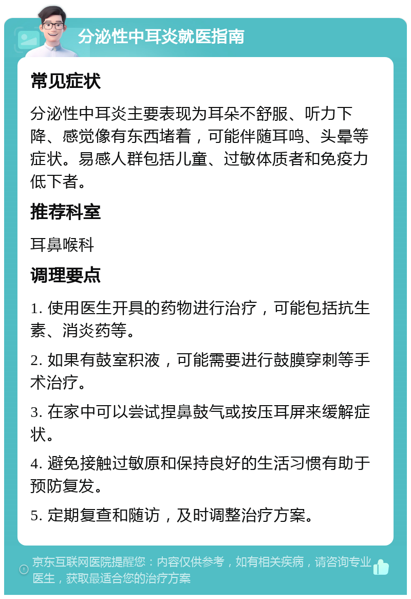 分泌性中耳炎就医指南 常见症状 分泌性中耳炎主要表现为耳朵不舒服、听力下降、感觉像有东西堵着，可能伴随耳鸣、头晕等症状。易感人群包括儿童、过敏体质者和免疫力低下者。 推荐科室 耳鼻喉科 调理要点 1. 使用医生开具的药物进行治疗，可能包括抗生素、消炎药等。 2. 如果有鼓室积液，可能需要进行鼓膜穿刺等手术治疗。 3. 在家中可以尝试捏鼻鼓气或按压耳屏来缓解症状。 4. 避免接触过敏原和保持良好的生活习惯有助于预防复发。 5. 定期复查和随访，及时调整治疗方案。