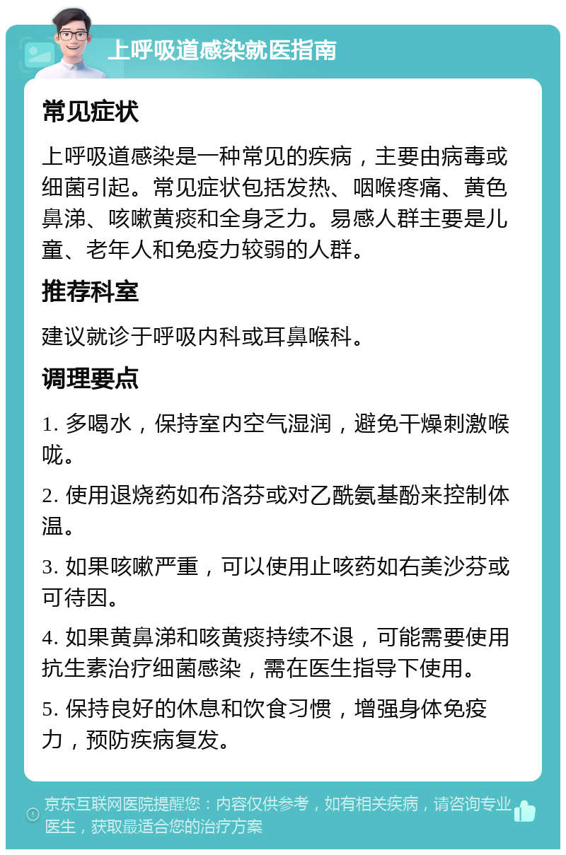 上呼吸道感染就医指南 常见症状 上呼吸道感染是一种常见的疾病，主要由病毒或细菌引起。常见症状包括发热、咽喉疼痛、黄色鼻涕、咳嗽黄痰和全身乏力。易感人群主要是儿童、老年人和免疫力较弱的人群。 推荐科室 建议就诊于呼吸内科或耳鼻喉科。 调理要点 1. 多喝水，保持室内空气湿润，避免干燥刺激喉咙。 2. 使用退烧药如布洛芬或对乙酰氨基酚来控制体温。 3. 如果咳嗽严重，可以使用止咳药如右美沙芬或可待因。 4. 如果黄鼻涕和咳黄痰持续不退，可能需要使用抗生素治疗细菌感染，需在医生指导下使用。 5. 保持良好的休息和饮食习惯，增强身体免疫力，预防疾病复发。