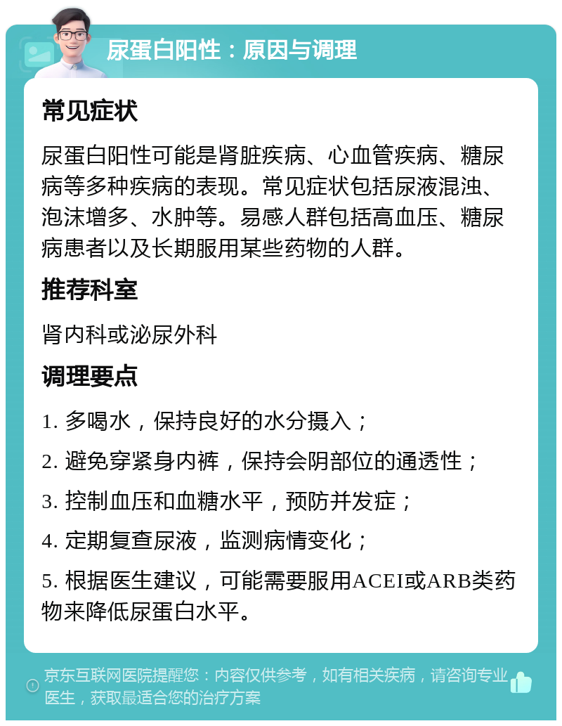 尿蛋白阳性：原因与调理 常见症状 尿蛋白阳性可能是肾脏疾病、心血管疾病、糖尿病等多种疾病的表现。常见症状包括尿液混浊、泡沫增多、水肿等。易感人群包括高血压、糖尿病患者以及长期服用某些药物的人群。 推荐科室 肾内科或泌尿外科 调理要点 1. 多喝水，保持良好的水分摄入； 2. 避免穿紧身内裤，保持会阴部位的通透性； 3. 控制血压和血糖水平，预防并发症； 4. 定期复查尿液，监测病情变化； 5. 根据医生建议，可能需要服用ACEI或ARB类药物来降低尿蛋白水平。