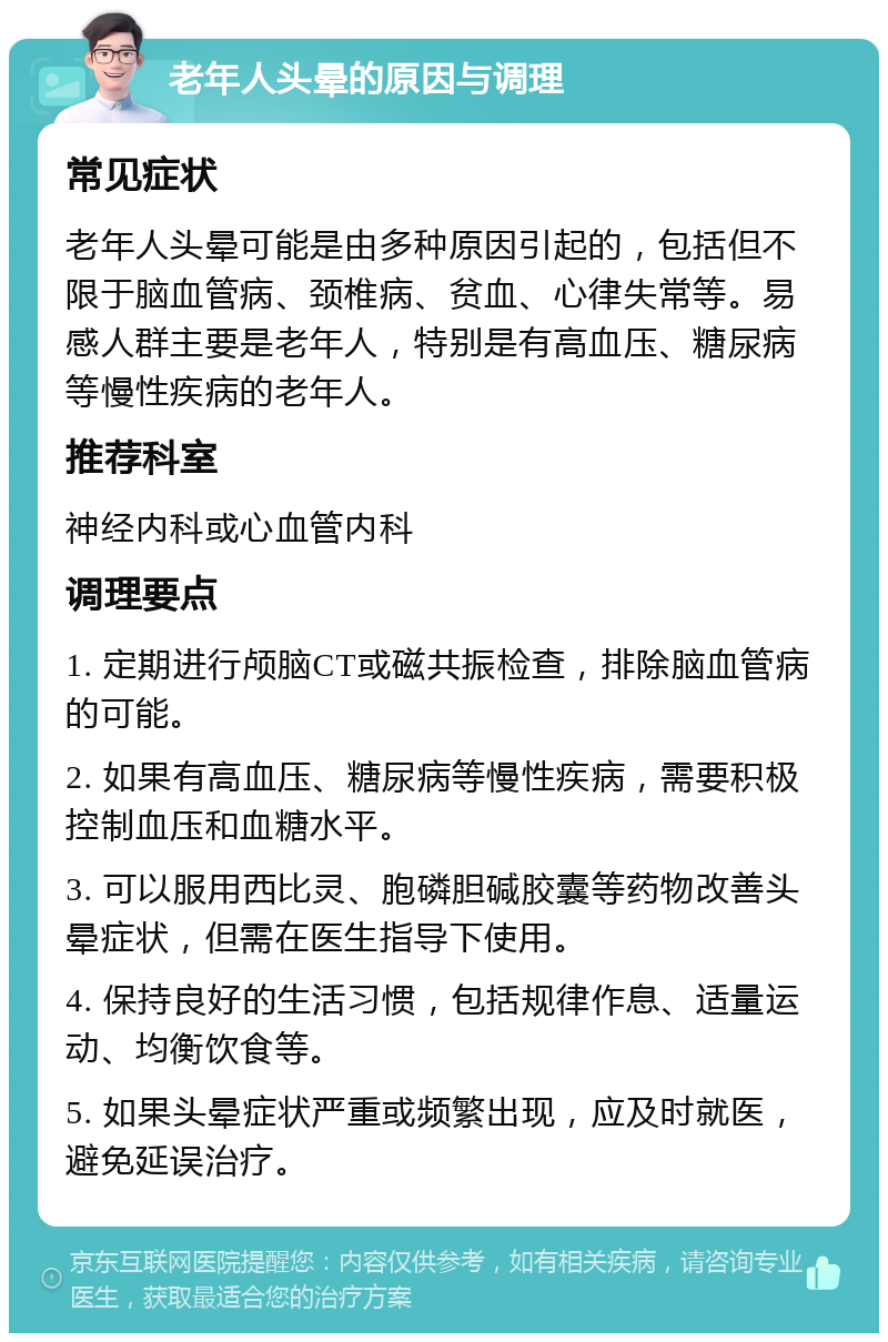 老年人头晕的原因与调理 常见症状 老年人头晕可能是由多种原因引起的，包括但不限于脑血管病、颈椎病、贫血、心律失常等。易感人群主要是老年人，特别是有高血压、糖尿病等慢性疾病的老年人。 推荐科室 神经内科或心血管内科 调理要点 1. 定期进行颅脑CT或磁共振检查，排除脑血管病的可能。 2. 如果有高血压、糖尿病等慢性疾病，需要积极控制血压和血糖水平。 3. 可以服用西比灵、胞磷胆碱胶囊等药物改善头晕症状，但需在医生指导下使用。 4. 保持良好的生活习惯，包括规律作息、适量运动、均衡饮食等。 5. 如果头晕症状严重或频繁出现，应及时就医，避免延误治疗。