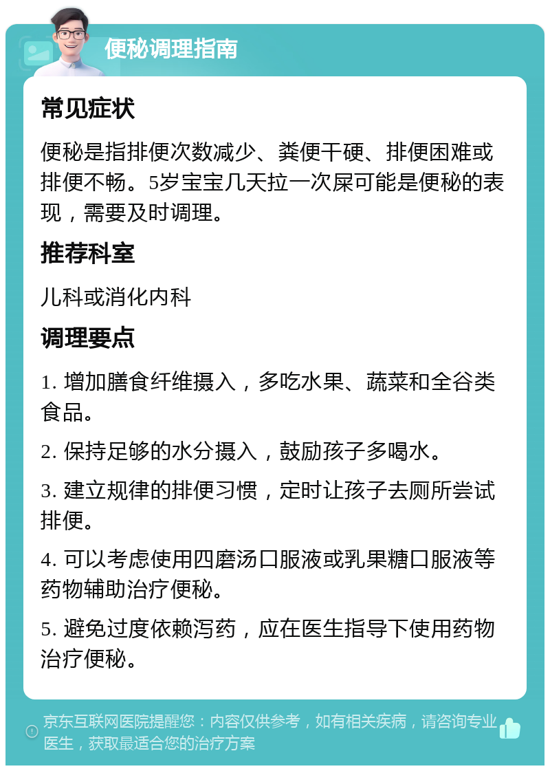 便秘调理指南 常见症状 便秘是指排便次数减少、粪便干硬、排便困难或排便不畅。5岁宝宝几天拉一次屎可能是便秘的表现，需要及时调理。 推荐科室 儿科或消化内科 调理要点 1. 增加膳食纤维摄入，多吃水果、蔬菜和全谷类食品。 2. 保持足够的水分摄入，鼓励孩子多喝水。 3. 建立规律的排便习惯，定时让孩子去厕所尝试排便。 4. 可以考虑使用四磨汤口服液或乳果糖口服液等药物辅助治疗便秘。 5. 避免过度依赖泻药，应在医生指导下使用药物治疗便秘。