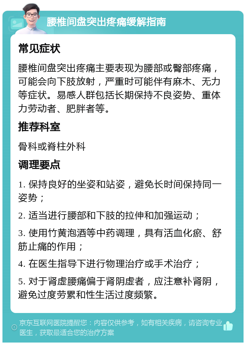 腰椎间盘突出疼痛缓解指南 常见症状 腰椎间盘突出疼痛主要表现为腰部或臀部疼痛，可能会向下肢放射，严重时可能伴有麻木、无力等症状。易感人群包括长期保持不良姿势、重体力劳动者、肥胖者等。 推荐科室 骨科或脊柱外科 调理要点 1. 保持良好的坐姿和站姿，避免长时间保持同一姿势； 2. 适当进行腰部和下肢的拉伸和加强运动； 3. 使用竹黄泡酒等中药调理，具有活血化瘀、舒筋止痛的作用； 4. 在医生指导下进行物理治疗或手术治疗； 5. 对于肾虚腰痛偏于肾阴虚者，应注意补肾阴，避免过度劳累和性生活过度频繁。