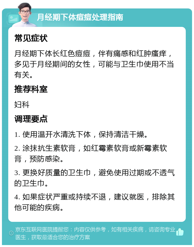 月经期下体痘痘处理指南 常见症状 月经期下体长红色痘痘，伴有痛感和红肿瘙痒，多见于月经期间的女性，可能与卫生巾使用不当有关。 推荐科室 妇科 调理要点 1. 使用温开水清洗下体，保持清洁干燥。 2. 涂抹抗生素软膏，如红霉素软膏或新霉素软膏，预防感染。 3. 更换好质量的卫生巾，避免使用过期或不透气的卫生巾。 4. 如果症状严重或持续不退，建议就医，排除其他可能的疾病。