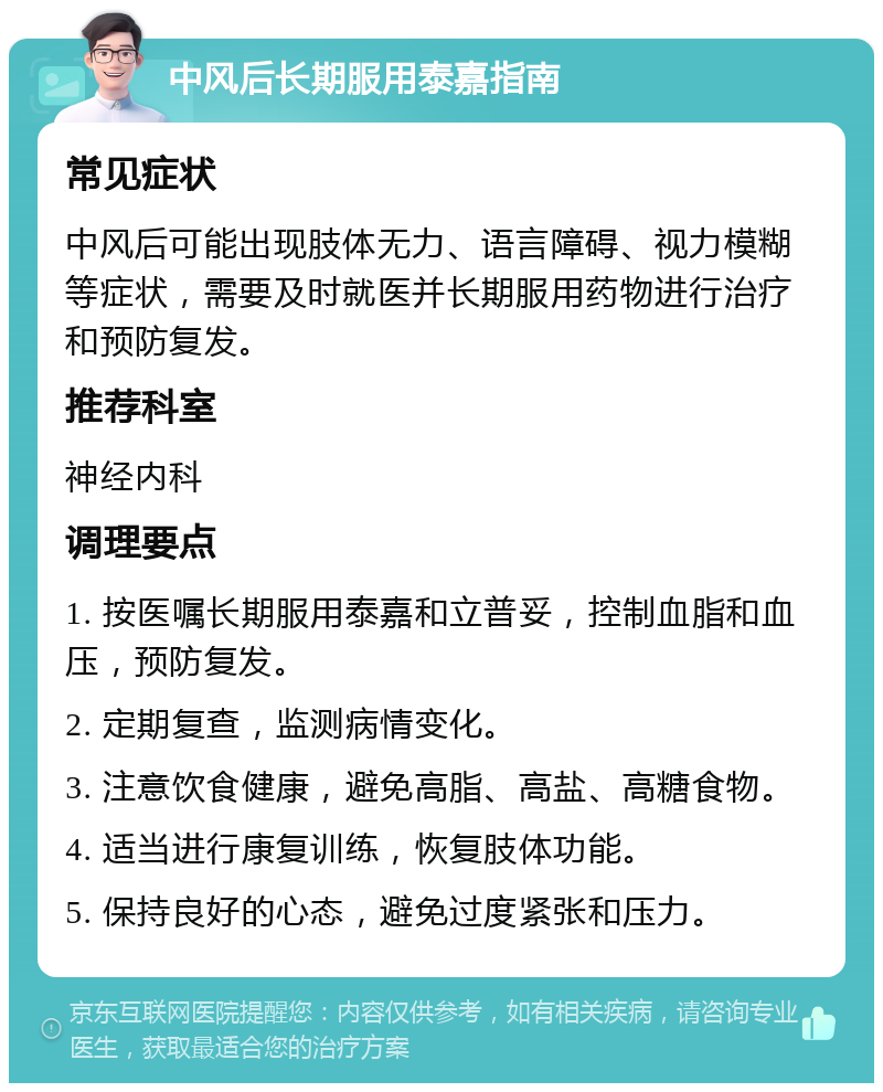 中风后长期服用泰嘉指南 常见症状 中风后可能出现肢体无力、语言障碍、视力模糊等症状，需要及时就医并长期服用药物进行治疗和预防复发。 推荐科室 神经内科 调理要点 1. 按医嘱长期服用泰嘉和立普妥，控制血脂和血压，预防复发。 2. 定期复查，监测病情变化。 3. 注意饮食健康，避免高脂、高盐、高糖食物。 4. 适当进行康复训练，恢复肢体功能。 5. 保持良好的心态，避免过度紧张和压力。