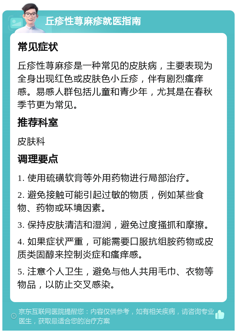 丘疹性荨麻疹就医指南 常见症状 丘疹性荨麻疹是一种常见的皮肤病，主要表现为全身出现红色或皮肤色小丘疹，伴有剧烈瘙痒感。易感人群包括儿童和青少年，尤其是在春秋季节更为常见。 推荐科室 皮肤科 调理要点 1. 使用硫磺软膏等外用药物进行局部治疗。 2. 避免接触可能引起过敏的物质，例如某些食物、药物或环境因素。 3. 保持皮肤清洁和湿润，避免过度搔抓和摩擦。 4. 如果症状严重，可能需要口服抗组胺药物或皮质类固醇来控制炎症和瘙痒感。 5. 注意个人卫生，避免与他人共用毛巾、衣物等物品，以防止交叉感染。