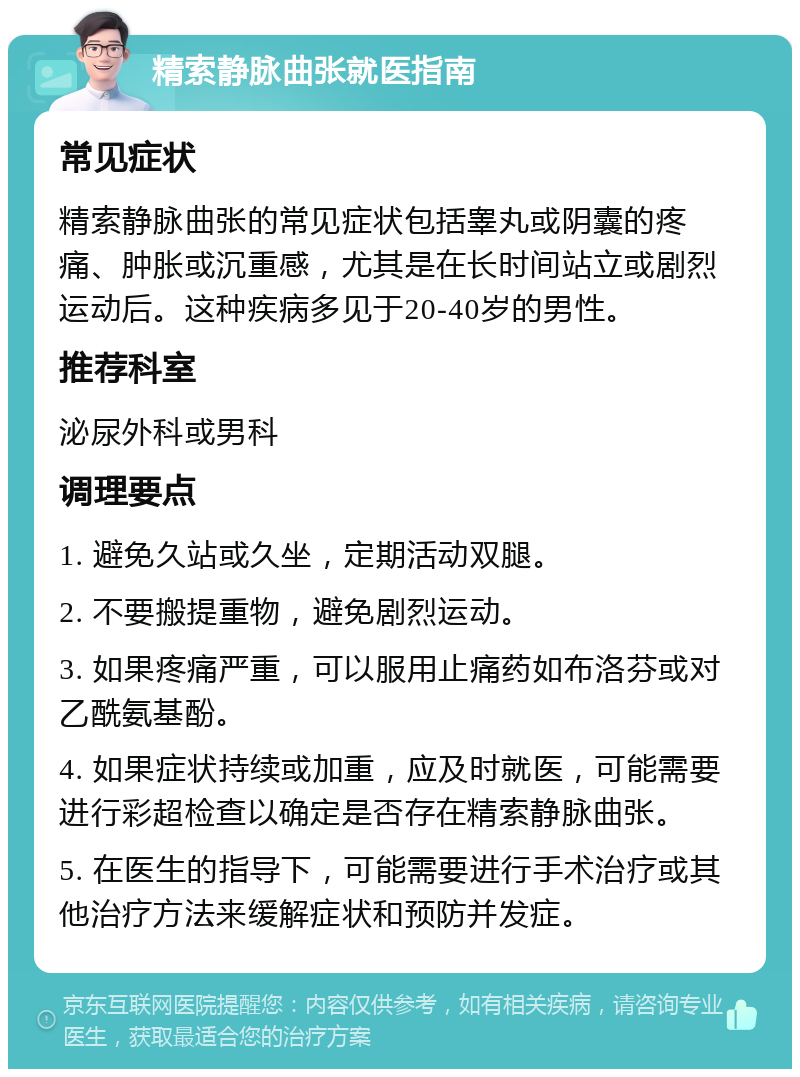 精索静脉曲张就医指南 常见症状 精索静脉曲张的常见症状包括睾丸或阴囊的疼痛、肿胀或沉重感，尤其是在长时间站立或剧烈运动后。这种疾病多见于20-40岁的男性。 推荐科室 泌尿外科或男科 调理要点 1. 避免久站或久坐，定期活动双腿。 2. 不要搬提重物，避免剧烈运动。 3. 如果疼痛严重，可以服用止痛药如布洛芬或对乙酰氨基酚。 4. 如果症状持续或加重，应及时就医，可能需要进行彩超检查以确定是否存在精索静脉曲张。 5. 在医生的指导下，可能需要进行手术治疗或其他治疗方法来缓解症状和预防并发症。