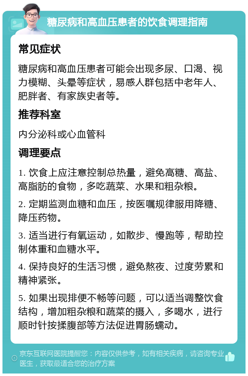 糖尿病和高血压患者的饮食调理指南 常见症状 糖尿病和高血压患者可能会出现多尿、口渴、视力模糊、头晕等症状，易感人群包括中老年人、肥胖者、有家族史者等。 推荐科室 内分泌科或心血管科 调理要点 1. 饮食上应注意控制总热量，避免高糖、高盐、高脂肪的食物，多吃蔬菜、水果和粗杂粮。 2. 定期监测血糖和血压，按医嘱规律服用降糖、降压药物。 3. 适当进行有氧运动，如散步、慢跑等，帮助控制体重和血糖水平。 4. 保持良好的生活习惯，避免熬夜、过度劳累和精神紧张。 5. 如果出现排便不畅等问题，可以适当调整饮食结构，增加粗杂粮和蔬菜的摄入，多喝水，进行顺时针按揉腹部等方法促进胃肠蠕动。