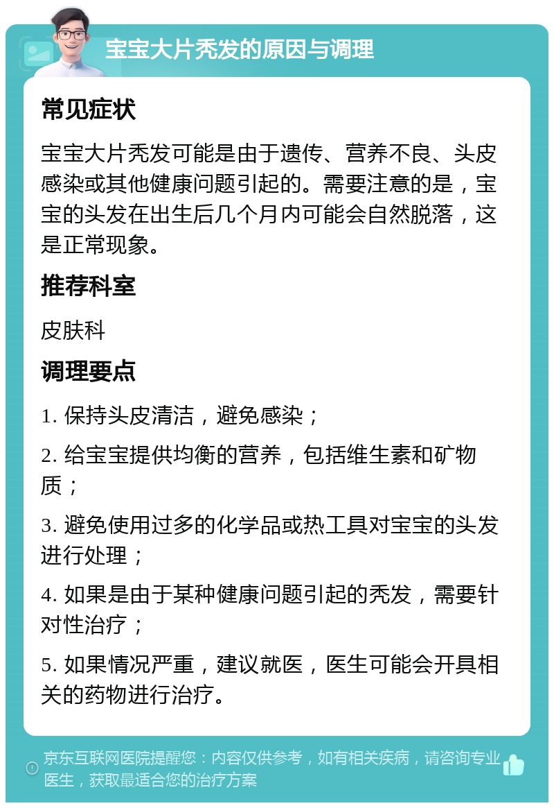 宝宝大片秃发的原因与调理 常见症状 宝宝大片秃发可能是由于遗传、营养不良、头皮感染或其他健康问题引起的。需要注意的是，宝宝的头发在出生后几个月内可能会自然脱落，这是正常现象。 推荐科室 皮肤科 调理要点 1. 保持头皮清洁，避免感染； 2. 给宝宝提供均衡的营养，包括维生素和矿物质； 3. 避免使用过多的化学品或热工具对宝宝的头发进行处理； 4. 如果是由于某种健康问题引起的秃发，需要针对性治疗； 5. 如果情况严重，建议就医，医生可能会开具相关的药物进行治疗。