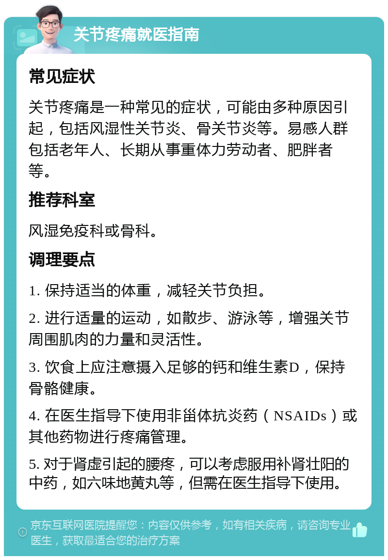 关节疼痛就医指南 常见症状 关节疼痛是一种常见的症状，可能由多种原因引起，包括风湿性关节炎、骨关节炎等。易感人群包括老年人、长期从事重体力劳动者、肥胖者等。 推荐科室 风湿免疫科或骨科。 调理要点 1. 保持适当的体重，减轻关节负担。 2. 进行适量的运动，如散步、游泳等，增强关节周围肌肉的力量和灵活性。 3. 饮食上应注意摄入足够的钙和维生素D，保持骨骼健康。 4. 在医生指导下使用非甾体抗炎药（NSAIDs）或其他药物进行疼痛管理。 5. 对于肾虚引起的腰疼，可以考虑服用补肾壮阳的中药，如六味地黄丸等，但需在医生指导下使用。