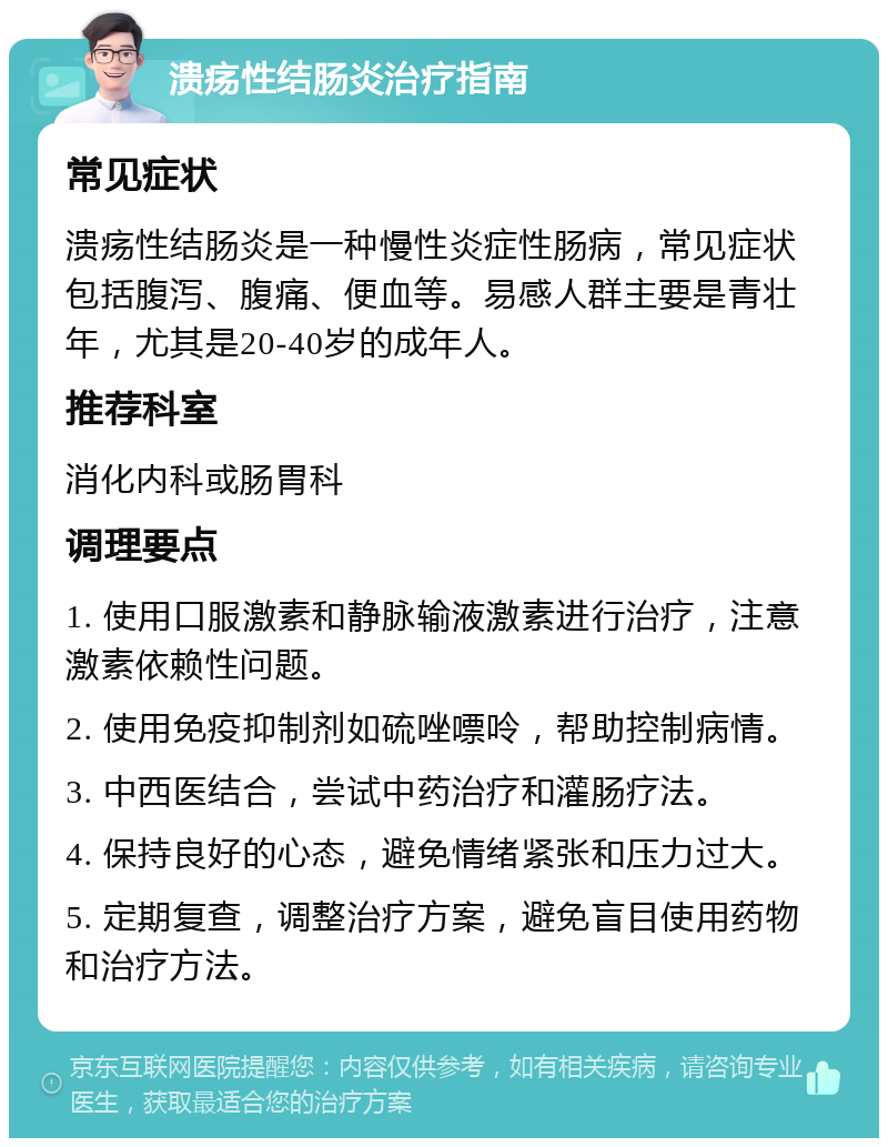 溃疡性结肠炎治疗指南 常见症状 溃疡性结肠炎是一种慢性炎症性肠病，常见症状包括腹泻、腹痛、便血等。易感人群主要是青壮年，尤其是20-40岁的成年人。 推荐科室 消化内科或肠胃科 调理要点 1. 使用口服激素和静脉输液激素进行治疗，注意激素依赖性问题。 2. 使用免疫抑制剂如硫唑嘌呤，帮助控制病情。 3. 中西医结合，尝试中药治疗和灌肠疗法。 4. 保持良好的心态，避免情绪紧张和压力过大。 5. 定期复查，调整治疗方案，避免盲目使用药物和治疗方法。