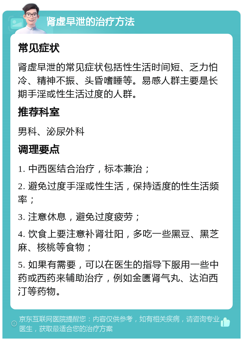 肾虚早泄的治疗方法 常见症状 肾虚早泄的常见症状包括性生活时间短、乏力怕冷、精神不振、头昏嗜睡等。易感人群主要是长期手淫或性生活过度的人群。 推荐科室 男科、泌尿外科 调理要点 1. 中西医结合治疗，标本兼治； 2. 避免过度手淫或性生活，保持适度的性生活频率； 3. 注意休息，避免过度疲劳； 4. 饮食上要注意补肾壮阳，多吃一些黑豆、黑芝麻、核桃等食物； 5. 如果有需要，可以在医生的指导下服用一些中药或西药来辅助治疗，例如金匮肾气丸、达泊西汀等药物。