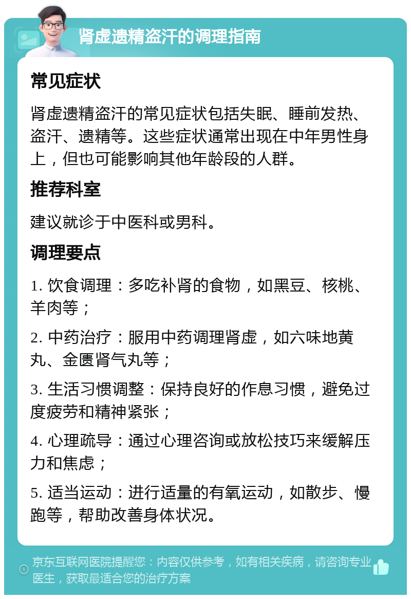 肾虚遗精盗汗的调理指南 常见症状 肾虚遗精盗汗的常见症状包括失眠、睡前发热、盗汗、遗精等。这些症状通常出现在中年男性身上，但也可能影响其他年龄段的人群。 推荐科室 建议就诊于中医科或男科。 调理要点 1. 饮食调理：多吃补肾的食物，如黑豆、核桃、羊肉等； 2. 中药治疗：服用中药调理肾虚，如六味地黄丸、金匮肾气丸等； 3. 生活习惯调整：保持良好的作息习惯，避免过度疲劳和精神紧张； 4. 心理疏导：通过心理咨询或放松技巧来缓解压力和焦虑； 5. 适当运动：进行适量的有氧运动，如散步、慢跑等，帮助改善身体状况。