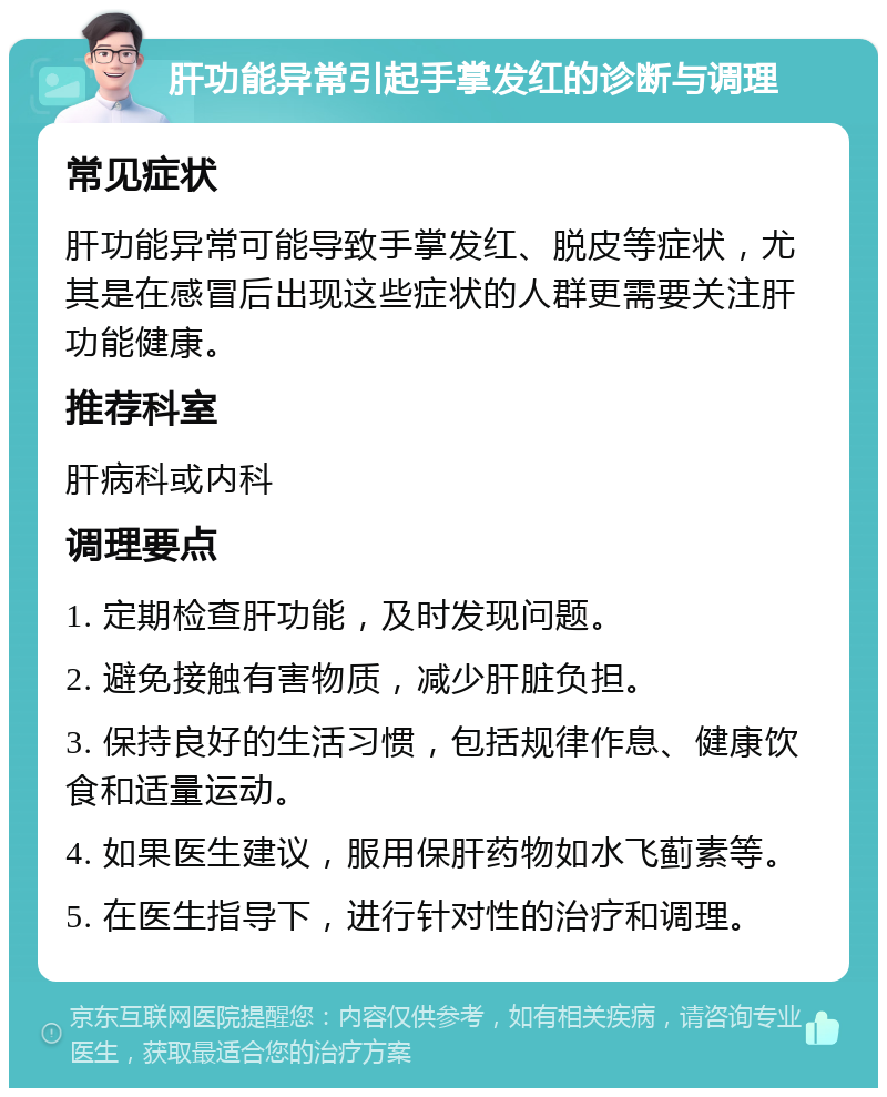 肝功能异常引起手掌发红的诊断与调理 常见症状 肝功能异常可能导致手掌发红、脱皮等症状，尤其是在感冒后出现这些症状的人群更需要关注肝功能健康。 推荐科室 肝病科或内科 调理要点 1. 定期检查肝功能，及时发现问题。 2. 避免接触有害物质，减少肝脏负担。 3. 保持良好的生活习惯，包括规律作息、健康饮食和适量运动。 4. 如果医生建议，服用保肝药物如水飞蓟素等。 5. 在医生指导下，进行针对性的治疗和调理。