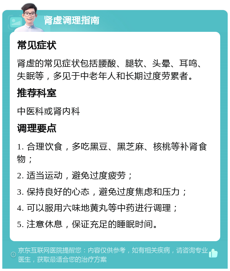 肾虚调理指南 常见症状 肾虚的常见症状包括腰酸、腿软、头晕、耳鸣、失眠等，多见于中老年人和长期过度劳累者。 推荐科室 中医科或肾内科 调理要点 1. 合理饮食，多吃黑豆、黑芝麻、核桃等补肾食物； 2. 适当运动，避免过度疲劳； 3. 保持良好的心态，避免过度焦虑和压力； 4. 可以服用六味地黄丸等中药进行调理； 5. 注意休息，保证充足的睡眠时间。