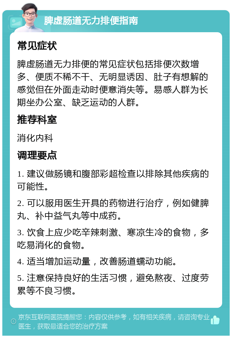 脾虚肠道无力排便指南 常见症状 脾虚肠道无力排便的常见症状包括排便次数增多、便质不稀不干、无明显诱因、肚子有想解的感觉但在外面走动时便意消失等。易感人群为长期坐办公室、缺乏运动的人群。 推荐科室 消化内科 调理要点 1. 建议做肠镜和腹部彩超检查以排除其他疾病的可能性。 2. 可以服用医生开具的药物进行治疗，例如健脾丸、补中益气丸等中成药。 3. 饮食上应少吃辛辣刺激、寒凉生冷的食物，多吃易消化的食物。 4. 适当增加运动量，改善肠道蠕动功能。 5. 注意保持良好的生活习惯，避免熬夜、过度劳累等不良习惯。