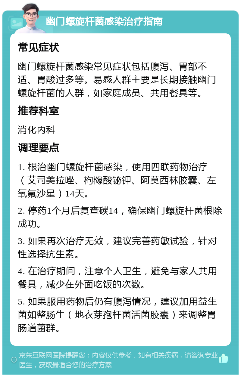 幽门螺旋杆菌感染治疗指南 常见症状 幽门螺旋杆菌感染常见症状包括腹泻、胃部不适、胃酸过多等。易感人群主要是长期接触幽门螺旋杆菌的人群，如家庭成员、共用餐具等。 推荐科室 消化内科 调理要点 1. 根治幽门螺旋杆菌感染，使用四联药物治疗（艾司美拉唑、枸橼酸铋钾、阿莫西林胶囊、左氧氟沙星）14天。 2. 停药1个月后复查碳14，确保幽门螺旋杆菌根除成功。 3. 如果再次治疗无效，建议完善药敏试验，针对性选择抗生素。 4. 在治疗期间，注意个人卫生，避免与家人共用餐具，减少在外面吃饭的次数。 5. 如果服用药物后仍有腹泻情况，建议加用益生菌如整肠生（地衣芽孢杆菌活菌胶囊）来调整胃肠道菌群。