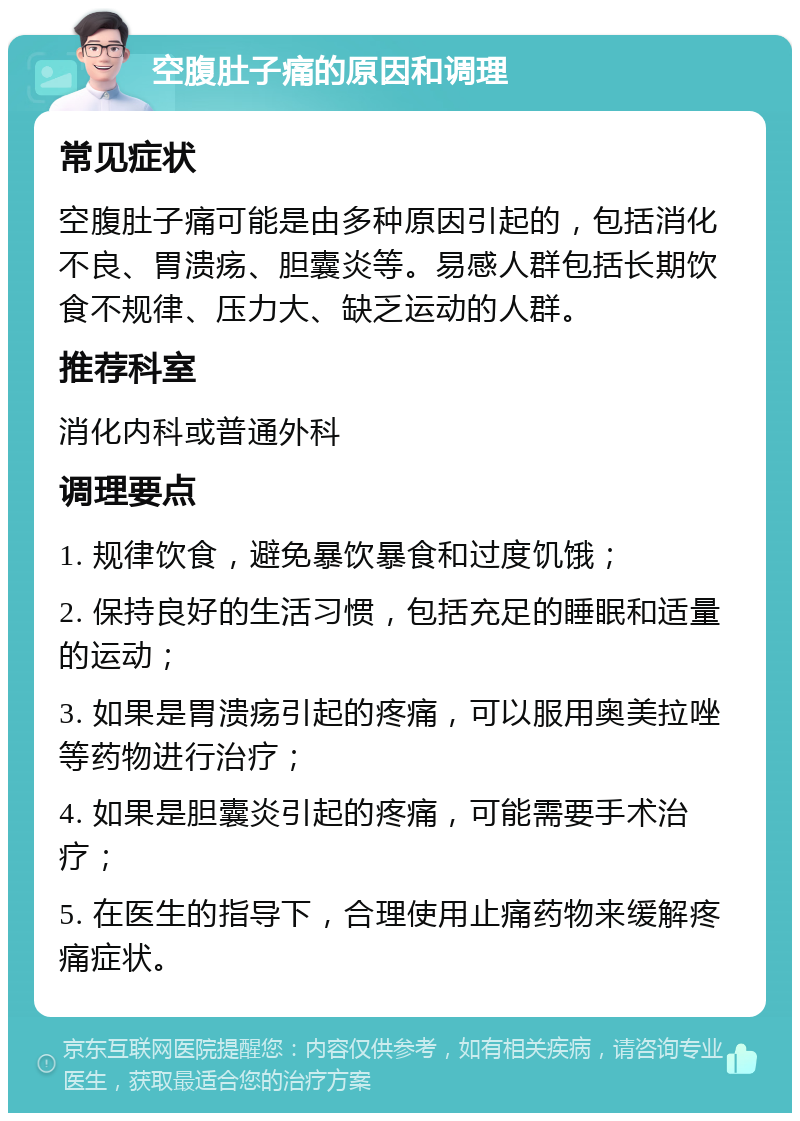 空腹肚子痛的原因和调理 常见症状 空腹肚子痛可能是由多种原因引起的，包括消化不良、胃溃疡、胆囊炎等。易感人群包括长期饮食不规律、压力大、缺乏运动的人群。 推荐科室 消化内科或普通外科 调理要点 1. 规律饮食，避免暴饮暴食和过度饥饿； 2. 保持良好的生活习惯，包括充足的睡眠和适量的运动； 3. 如果是胃溃疡引起的疼痛，可以服用奥美拉唑等药物进行治疗； 4. 如果是胆囊炎引起的疼痛，可能需要手术治疗； 5. 在医生的指导下，合理使用止痛药物来缓解疼痛症状。