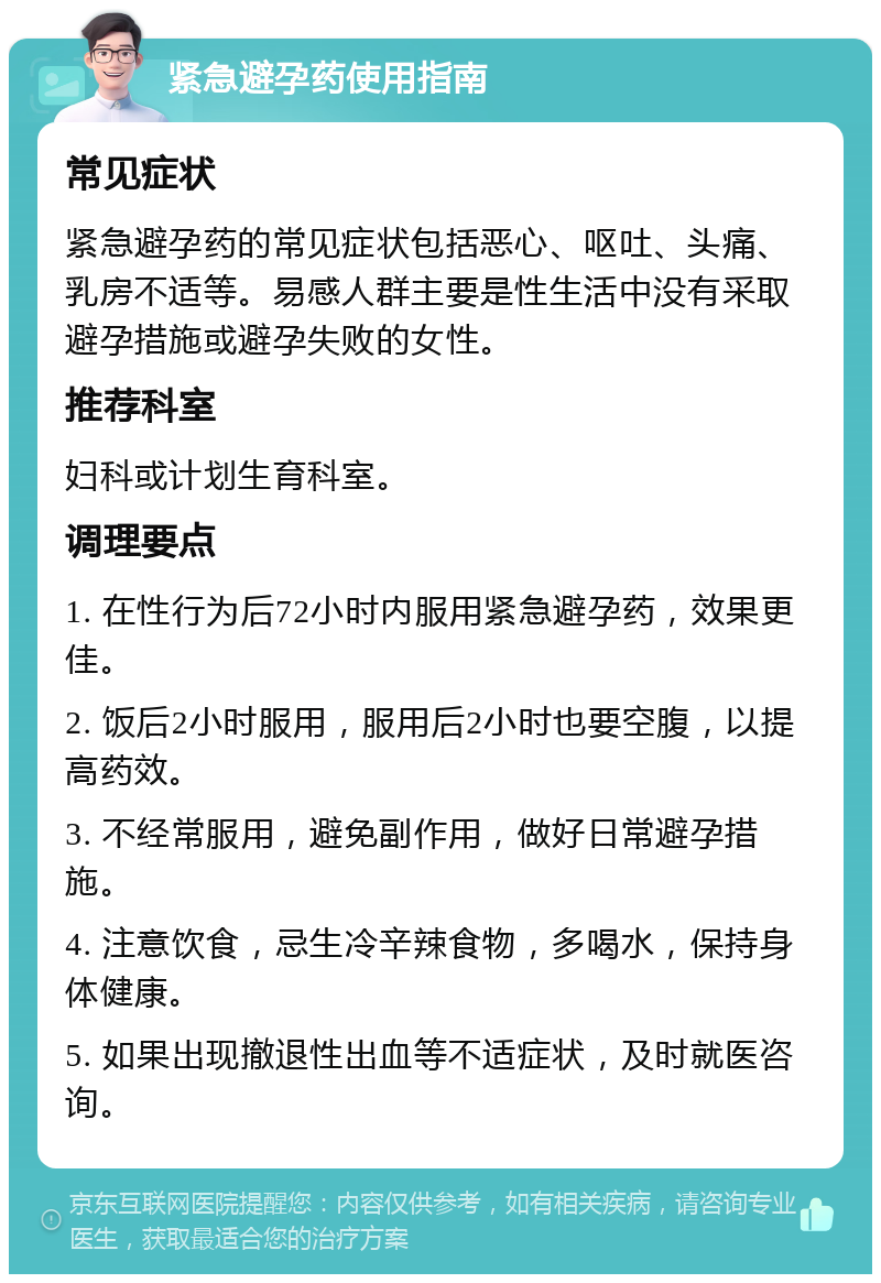 紧急避孕药使用指南 常见症状 紧急避孕药的常见症状包括恶心、呕吐、头痛、乳房不适等。易感人群主要是性生活中没有采取避孕措施或避孕失败的女性。 推荐科室 妇科或计划生育科室。 调理要点 1. 在性行为后72小时内服用紧急避孕药，效果更佳。 2. 饭后2小时服用，服用后2小时也要空腹，以提高药效。 3. 不经常服用，避免副作用，做好日常避孕措施。 4. 注意饮食，忌生冷辛辣食物，多喝水，保持身体健康。 5. 如果出现撤退性出血等不适症状，及时就医咨询。