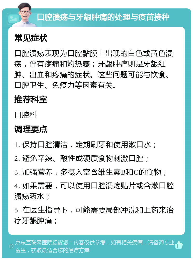 口腔溃疡与牙龈肿痛的处理与疫苗接种 常见症状 口腔溃疡表现为口腔黏膜上出现的白色或黄色溃疡，伴有疼痛和灼热感；牙龈肿痛则是牙龈红肿、出血和疼痛的症状。这些问题可能与饮食、口腔卫生、免疫力等因素有关。 推荐科室 口腔科 调理要点 1. 保持口腔清洁，定期刷牙和使用漱口水； 2. 避免辛辣、酸性或硬质食物刺激口腔； 3. 加强营养，多摄入富含维生素B和C的食物； 4. 如果需要，可以使用口腔溃疡贴片或含漱口腔溃疡药水； 5. 在医生指导下，可能需要局部冲洗和上药来治疗牙龈肿痛；