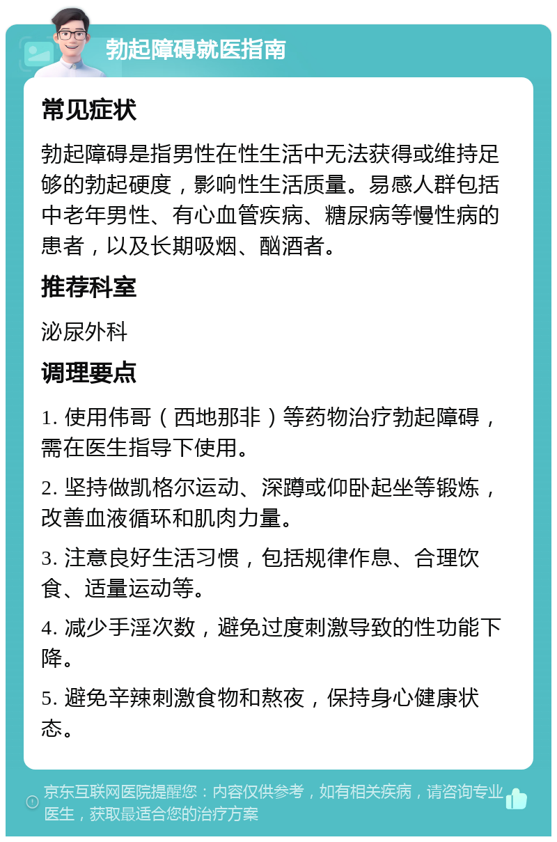 勃起障碍就医指南 常见症状 勃起障碍是指男性在性生活中无法获得或维持足够的勃起硬度，影响性生活质量。易感人群包括中老年男性、有心血管疾病、糖尿病等慢性病的患者，以及长期吸烟、酗酒者。 推荐科室 泌尿外科 调理要点 1. 使用伟哥（西地那非）等药物治疗勃起障碍，需在医生指导下使用。 2. 坚持做凯格尔运动、深蹲或仰卧起坐等锻炼，改善血液循环和肌肉力量。 3. 注意良好生活习惯，包括规律作息、合理饮食、适量运动等。 4. 减少手淫次数，避免过度刺激导致的性功能下降。 5. 避免辛辣刺激食物和熬夜，保持身心健康状态。