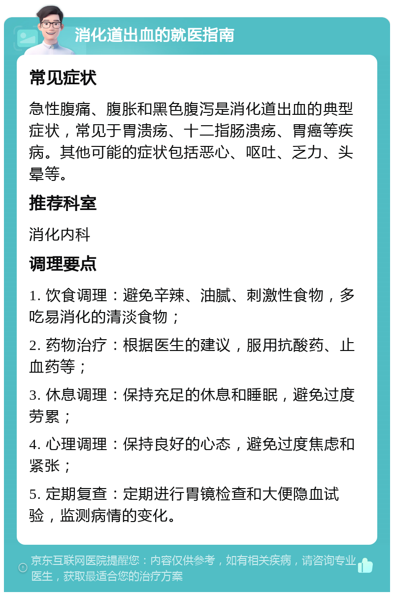 消化道出血的就医指南 常见症状 急性腹痛、腹胀和黑色腹泻是消化道出血的典型症状，常见于胃溃疡、十二指肠溃疡、胃癌等疾病。其他可能的症状包括恶心、呕吐、乏力、头晕等。 推荐科室 消化内科 调理要点 1. 饮食调理：避免辛辣、油腻、刺激性食物，多吃易消化的清淡食物； 2. 药物治疗：根据医生的建议，服用抗酸药、止血药等； 3. 休息调理：保持充足的休息和睡眠，避免过度劳累； 4. 心理调理：保持良好的心态，避免过度焦虑和紧张； 5. 定期复查：定期进行胃镜检查和大便隐血试验，监测病情的变化。