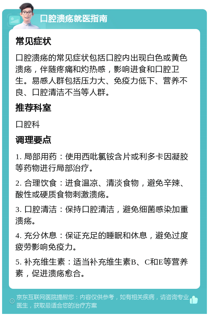 口腔溃疡就医指南 常见症状 口腔溃疡的常见症状包括口腔内出现白色或黄色溃疡，伴随疼痛和灼热感，影响进食和口腔卫生。易感人群包括压力大、免疫力低下、营养不良、口腔清洁不当等人群。 推荐科室 口腔科 调理要点 1. 局部用药：使用西吡氯铵含片或利多卡因凝胶等药物进行局部治疗。 2. 合理饮食：进食温凉、清淡食物，避免辛辣、酸性或硬质食物刺激溃疡。 3. 口腔清洁：保持口腔清洁，避免细菌感染加重溃疡。 4. 充分休息：保证充足的睡眠和休息，避免过度疲劳影响免疫力。 5. 补充维生素：适当补充维生素B、C和E等营养素，促进溃疡愈合。