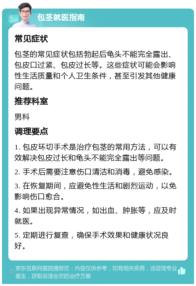 包茎就医指南 常见症状 包茎的常见症状包括勃起后龟头不能完全露出、包皮口过紧、包皮过长等。这些症状可能会影响性生活质量和个人卫生条件，甚至引发其他健康问题。 推荐科室 男科 调理要点 1. 包皮环切手术是治疗包茎的常用方法，可以有效解决包皮过长和龟头不能完全露出等问题。 2. 手术后需要注意伤口清洁和消毒，避免感染。 3. 在恢复期间，应避免性生活和剧烈运动，以免影响伤口愈合。 4. 如果出现异常情况，如出血、肿胀等，应及时就医。 5. 定期进行复查，确保手术效果和健康状况良好。