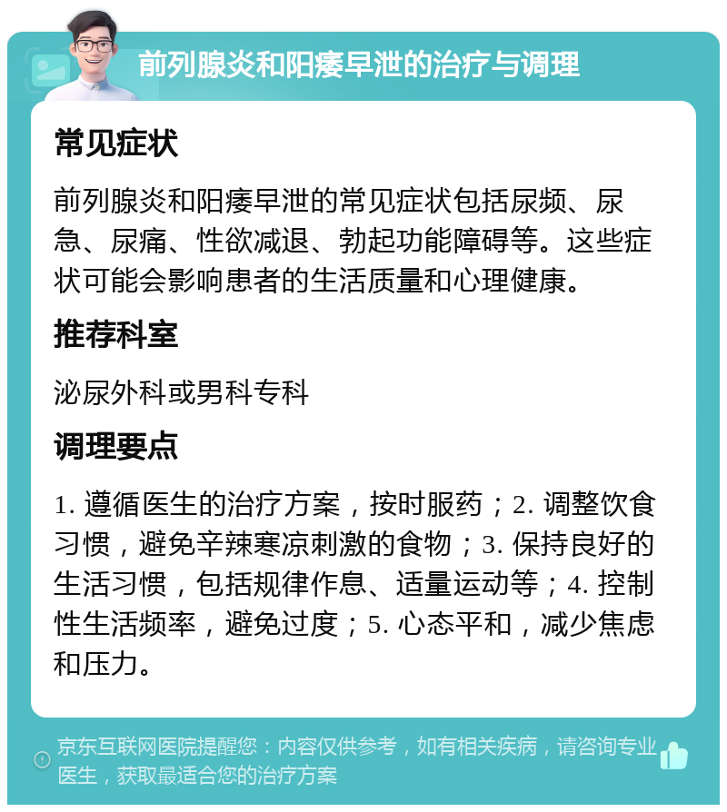 前列腺炎和阳痿早泄的治疗与调理 常见症状 前列腺炎和阳痿早泄的常见症状包括尿频、尿急、尿痛、性欲减退、勃起功能障碍等。这些症状可能会影响患者的生活质量和心理健康。 推荐科室 泌尿外科或男科专科 调理要点 1. 遵循医生的治疗方案，按时服药；2. 调整饮食习惯，避免辛辣寒凉刺激的食物；3. 保持良好的生活习惯，包括规律作息、适量运动等；4. 控制性生活频率，避免过度；5. 心态平和，减少焦虑和压力。