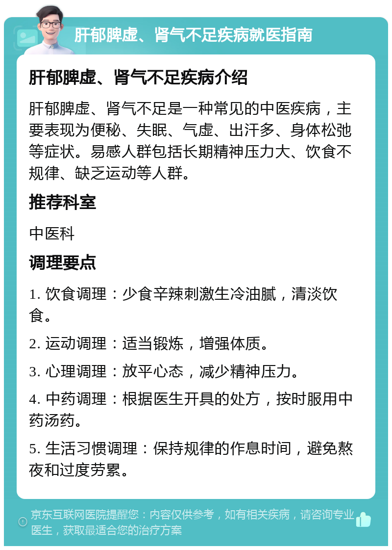 肝郁脾虚、肾气不足疾病就医指南 肝郁脾虚、肾气不足疾病介绍 肝郁脾虚、肾气不足是一种常见的中医疾病，主要表现为便秘、失眠、气虚、出汗多、身体松弛等症状。易感人群包括长期精神压力大、饮食不规律、缺乏运动等人群。 推荐科室 中医科 调理要点 1. 饮食调理：少食辛辣刺激生冷油腻，清淡饮食。 2. 运动调理：适当锻炼，增强体质。 3. 心理调理：放平心态，减少精神压力。 4. 中药调理：根据医生开具的处方，按时服用中药汤药。 5. 生活习惯调理：保持规律的作息时间，避免熬夜和过度劳累。