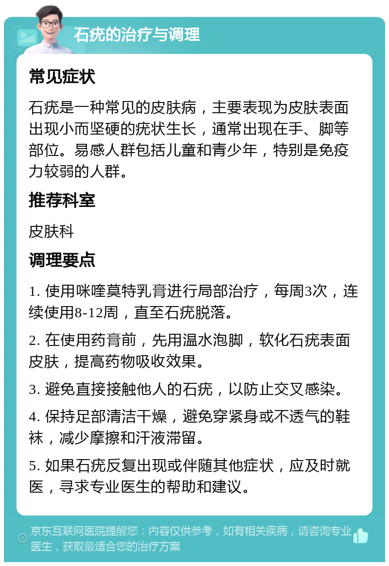 石疣的治疗与调理 常见症状 石疣是一种常见的皮肤病，主要表现为皮肤表面出现小而坚硬的疣状生长，通常出现在手、脚等部位。易感人群包括儿童和青少年，特别是免疫力较弱的人群。 推荐科室 皮肤科 调理要点 1. 使用咪喹莫特乳膏进行局部治疗，每周3次，连续使用8-12周，直至石疣脱落。 2. 在使用药膏前，先用温水泡脚，软化石疣表面皮肤，提高药物吸收效果。 3. 避免直接接触他人的石疣，以防止交叉感染。 4. 保持足部清洁干燥，避免穿紧身或不透气的鞋袜，减少摩擦和汗液滞留。 5. 如果石疣反复出现或伴随其他症状，应及时就医，寻求专业医生的帮助和建议。