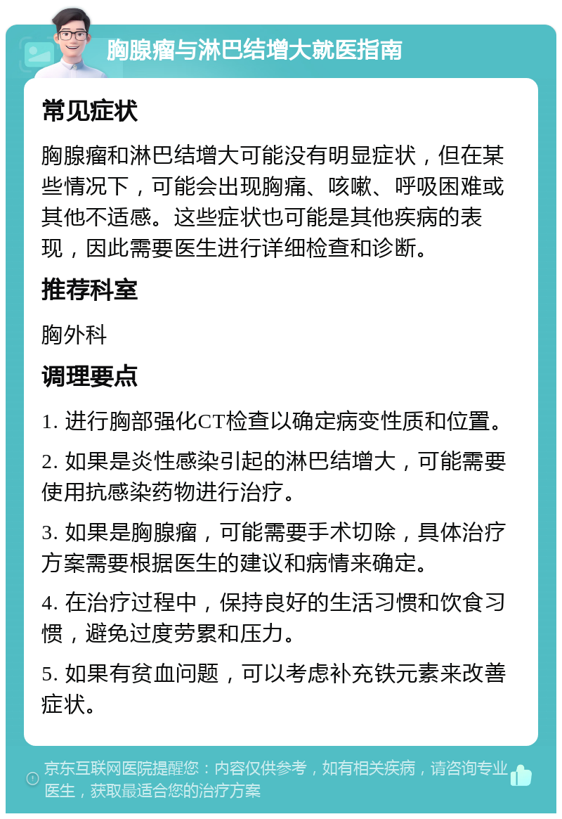 胸腺瘤与淋巴结增大就医指南 常见症状 胸腺瘤和淋巴结增大可能没有明显症状，但在某些情况下，可能会出现胸痛、咳嗽、呼吸困难或其他不适感。这些症状也可能是其他疾病的表现，因此需要医生进行详细检查和诊断。 推荐科室 胸外科 调理要点 1. 进行胸部强化CT检查以确定病变性质和位置。 2. 如果是炎性感染引起的淋巴结增大，可能需要使用抗感染药物进行治疗。 3. 如果是胸腺瘤，可能需要手术切除，具体治疗方案需要根据医生的建议和病情来确定。 4. 在治疗过程中，保持良好的生活习惯和饮食习惯，避免过度劳累和压力。 5. 如果有贫血问题，可以考虑补充铁元素来改善症状。