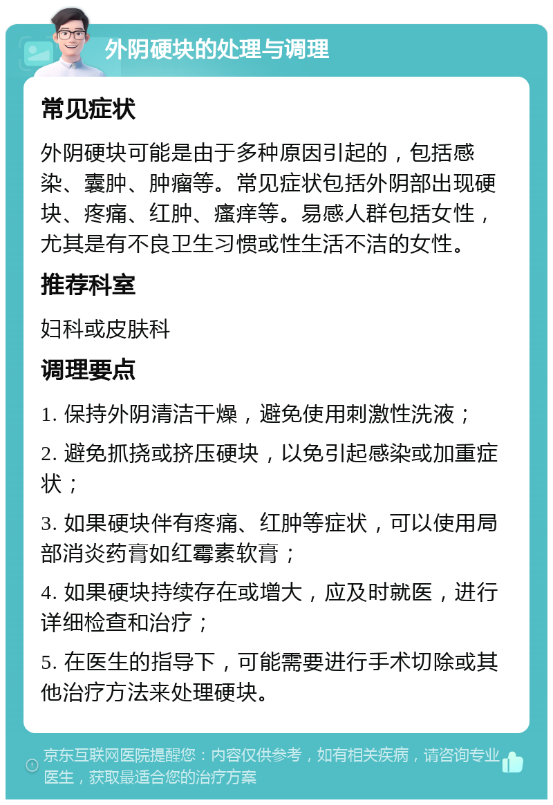 外阴硬块的处理与调理 常见症状 外阴硬块可能是由于多种原因引起的，包括感染、囊肿、肿瘤等。常见症状包括外阴部出现硬块、疼痛、红肿、瘙痒等。易感人群包括女性，尤其是有不良卫生习惯或性生活不洁的女性。 推荐科室 妇科或皮肤科 调理要点 1. 保持外阴清洁干燥，避免使用刺激性洗液； 2. 避免抓挠或挤压硬块，以免引起感染或加重症状； 3. 如果硬块伴有疼痛、红肿等症状，可以使用局部消炎药膏如红霉素软膏； 4. 如果硬块持续存在或增大，应及时就医，进行详细检查和治疗； 5. 在医生的指导下，可能需要进行手术切除或其他治疗方法来处理硬块。