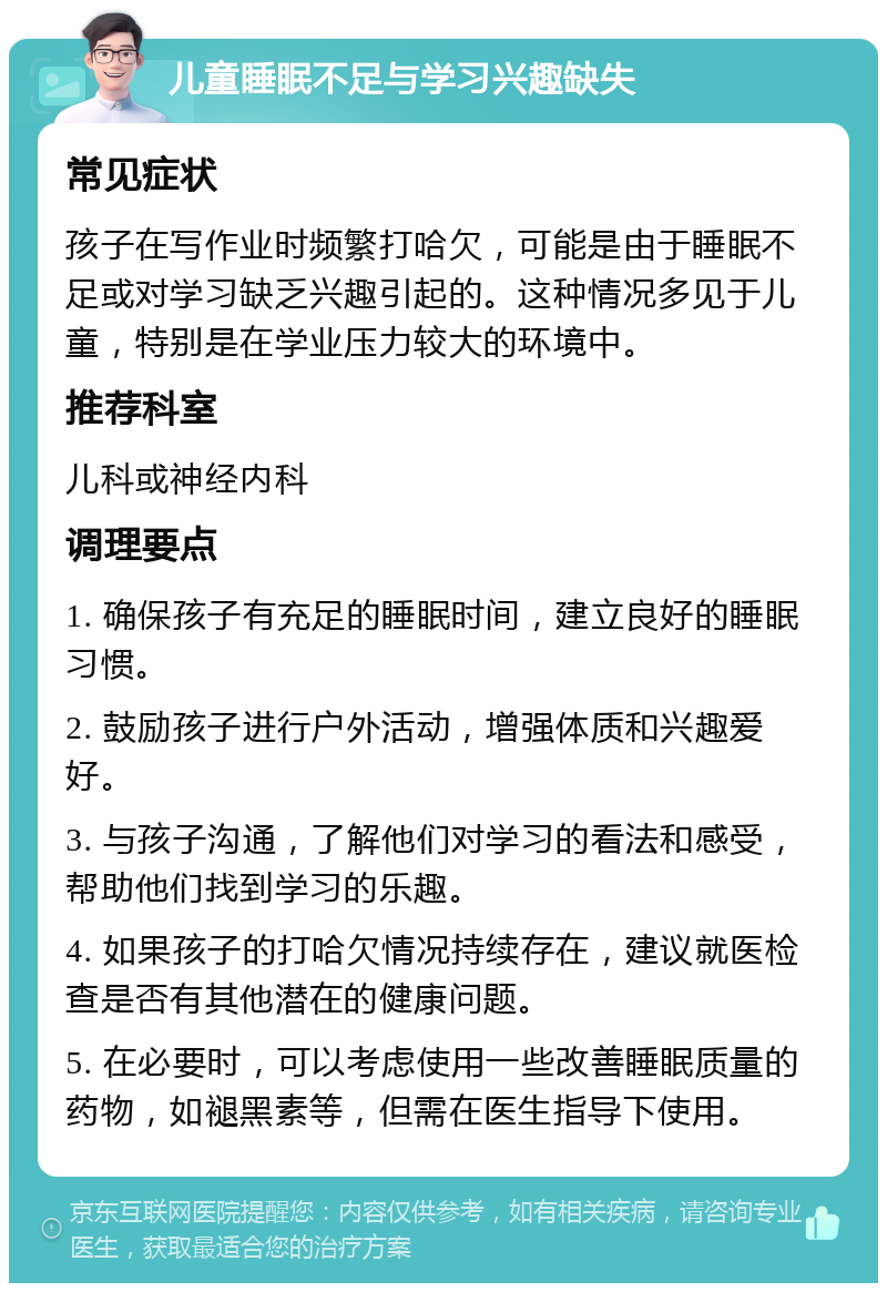 儿童睡眠不足与学习兴趣缺失 常见症状 孩子在写作业时频繁打哈欠，可能是由于睡眠不足或对学习缺乏兴趣引起的。这种情况多见于儿童，特别是在学业压力较大的环境中。 推荐科室 儿科或神经内科 调理要点 1. 确保孩子有充足的睡眠时间，建立良好的睡眠习惯。 2. 鼓励孩子进行户外活动，增强体质和兴趣爱好。 3. 与孩子沟通，了解他们对学习的看法和感受，帮助他们找到学习的乐趣。 4. 如果孩子的打哈欠情况持续存在，建议就医检查是否有其他潜在的健康问题。 5. 在必要时，可以考虑使用一些改善睡眠质量的药物，如褪黑素等，但需在医生指导下使用。