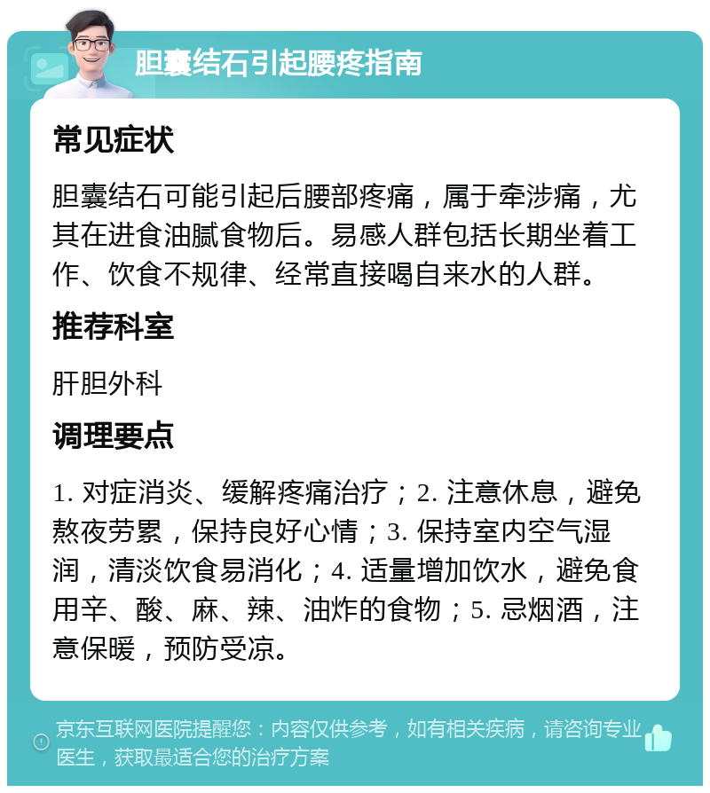 胆囊结石引起腰疼指南 常见症状 胆囊结石可能引起后腰部疼痛，属于牵涉痛，尤其在进食油腻食物后。易感人群包括长期坐着工作、饮食不规律、经常直接喝自来水的人群。 推荐科室 肝胆外科 调理要点 1. 对症消炎、缓解疼痛治疗；2. 注意休息，避免熬夜劳累，保持良好心情；3. 保持室内空气湿润，清淡饮食易消化；4. 适量增加饮水，避免食用辛、酸、麻、辣、油炸的食物；5. 忌烟酒，注意保暖，预防受凉。