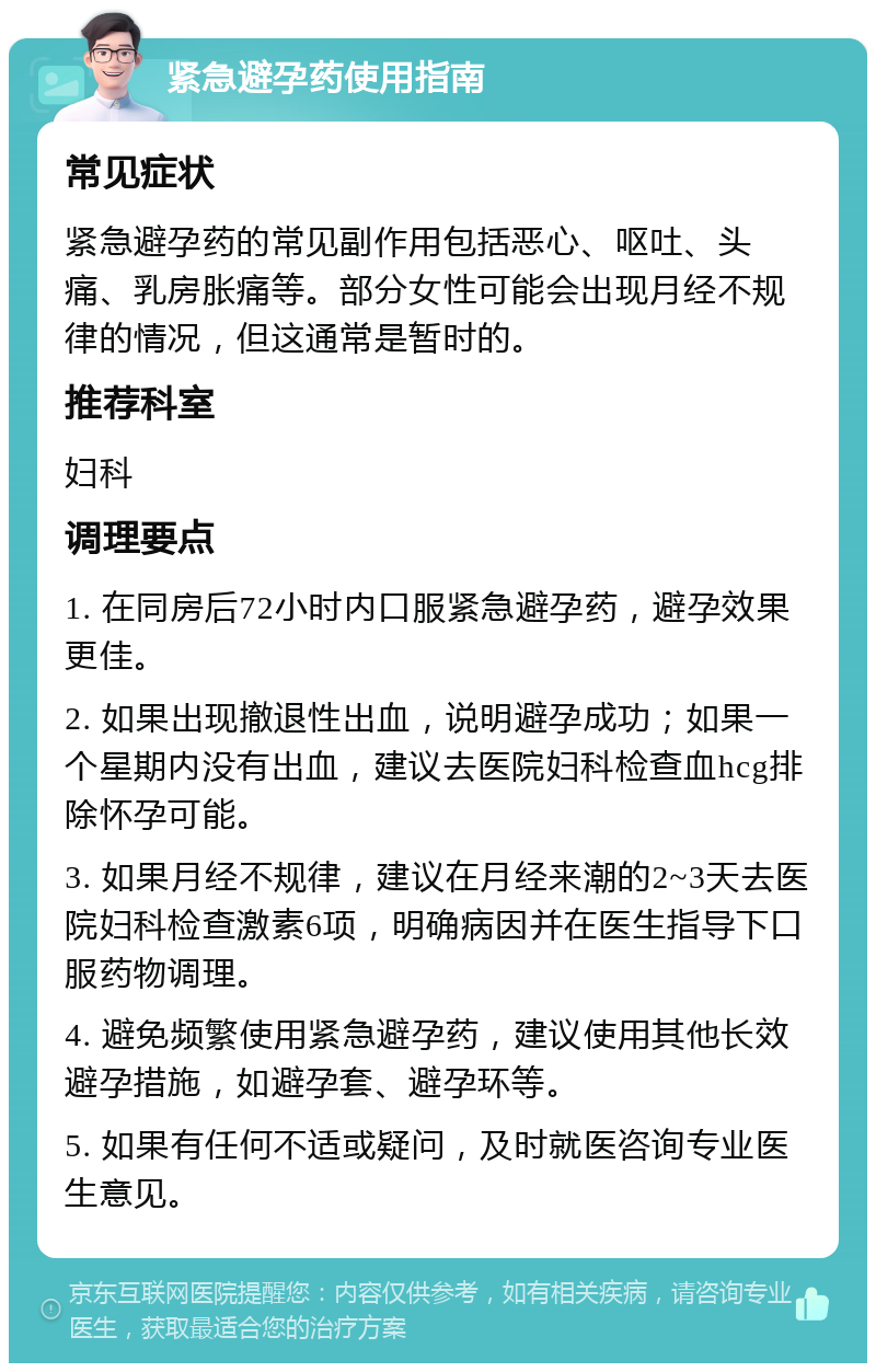 紧急避孕药使用指南 常见症状 紧急避孕药的常见副作用包括恶心、呕吐、头痛、乳房胀痛等。部分女性可能会出现月经不规律的情况，但这通常是暂时的。 推荐科室 妇科 调理要点 1. 在同房后72小时内口服紧急避孕药，避孕效果更佳。 2. 如果出现撤退性出血，说明避孕成功；如果一个星期内没有出血，建议去医院妇科检查血hcg排除怀孕可能。 3. 如果月经不规律，建议在月经来潮的2~3天去医院妇科检查激素6项，明确病因并在医生指导下口服药物调理。 4. 避免频繁使用紧急避孕药，建议使用其他长效避孕措施，如避孕套、避孕环等。 5. 如果有任何不适或疑问，及时就医咨询专业医生意见。