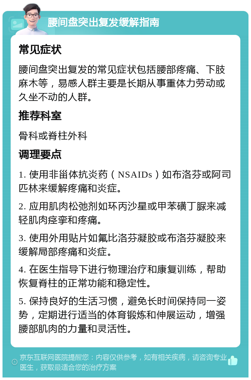 腰间盘突出复发缓解指南 常见症状 腰间盘突出复发的常见症状包括腰部疼痛、下肢麻木等，易感人群主要是长期从事重体力劳动或久坐不动的人群。 推荐科室 骨科或脊柱外科 调理要点 1. 使用非甾体抗炎药（NSAIDs）如布洛芬或阿司匹林来缓解疼痛和炎症。 2. 应用肌肉松弛剂如环丙沙星或甲苯磺丁脲来减轻肌肉痉挛和疼痛。 3. 使用外用贴片如氟比洛芬凝胶或布洛芬凝胶来缓解局部疼痛和炎症。 4. 在医生指导下进行物理治疗和康复训练，帮助恢复脊柱的正常功能和稳定性。 5. 保持良好的生活习惯，避免长时间保持同一姿势，定期进行适当的体育锻炼和伸展运动，增强腰部肌肉的力量和灵活性。