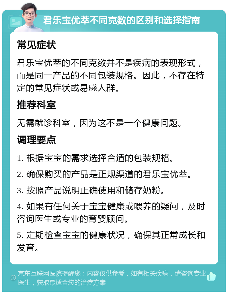 君乐宝优萃不同克数的区别和选择指南 常见症状 君乐宝优萃的不同克数并不是疾病的表现形式，而是同一产品的不同包装规格。因此，不存在特定的常见症状或易感人群。 推荐科室 无需就诊科室，因为这不是一个健康问题。 调理要点 1. 根据宝宝的需求选择合适的包装规格。 2. 确保购买的产品是正规渠道的君乐宝优萃。 3. 按照产品说明正确使用和储存奶粉。 4. 如果有任何关于宝宝健康或喂养的疑问，及时咨询医生或专业的育婴顾问。 5. 定期检查宝宝的健康状况，确保其正常成长和发育。