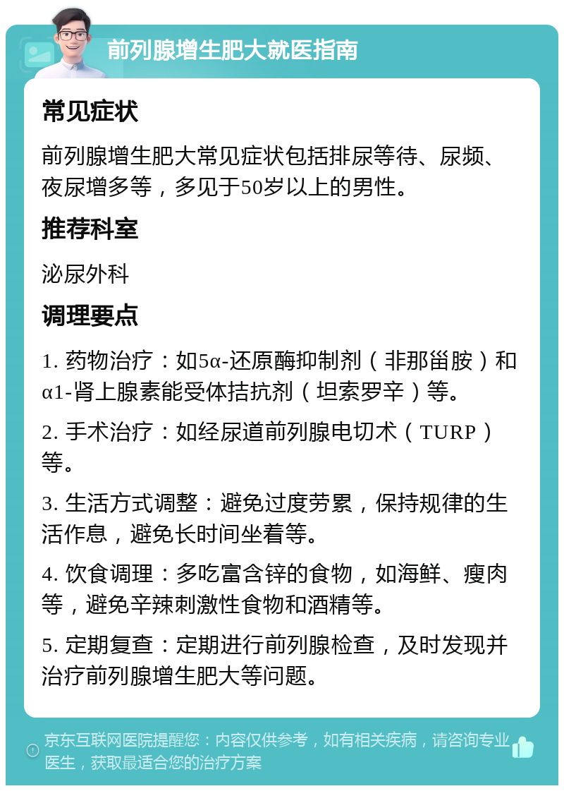 前列腺增生肥大就医指南 常见症状 前列腺增生肥大常见症状包括排尿等待、尿频、夜尿增多等，多见于50岁以上的男性。 推荐科室 泌尿外科 调理要点 1. 药物治疗：如5α-还原酶抑制剂（非那甾胺）和α1-肾上腺素能受体拮抗剂（坦索罗辛）等。 2. 手术治疗：如经尿道前列腺电切术（TURP）等。 3. 生活方式调整：避免过度劳累，保持规律的生活作息，避免长时间坐着等。 4. 饮食调理：多吃富含锌的食物，如海鲜、瘦肉等，避免辛辣刺激性食物和酒精等。 5. 定期复查：定期进行前列腺检查，及时发现并治疗前列腺增生肥大等问题。