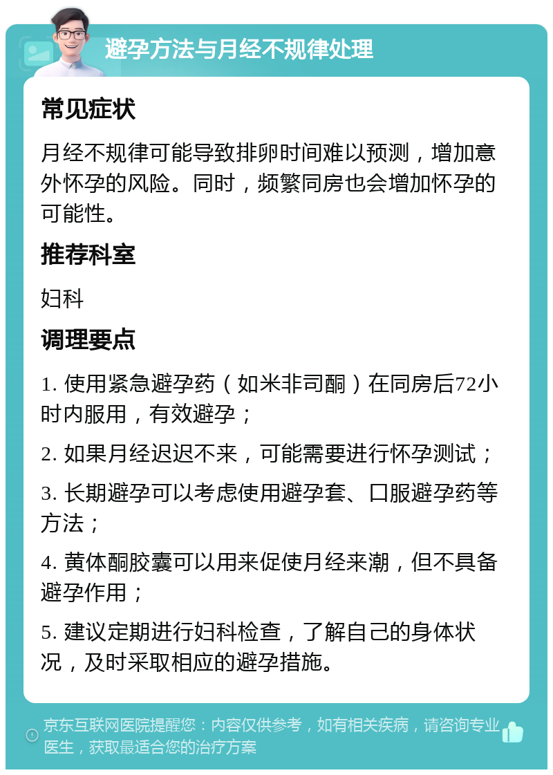 避孕方法与月经不规律处理 常见症状 月经不规律可能导致排卵时间难以预测，增加意外怀孕的风险。同时，频繁同房也会增加怀孕的可能性。 推荐科室 妇科 调理要点 1. 使用紧急避孕药（如米非司酮）在同房后72小时内服用，有效避孕； 2. 如果月经迟迟不来，可能需要进行怀孕测试； 3. 长期避孕可以考虑使用避孕套、口服避孕药等方法； 4. 黄体酮胶囊可以用来促使月经来潮，但不具备避孕作用； 5. 建议定期进行妇科检查，了解自己的身体状况，及时采取相应的避孕措施。