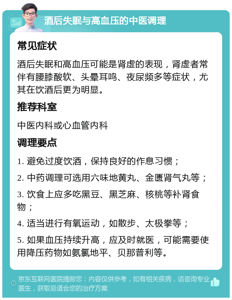 酒后失眠与高血压的中医调理 常见症状 酒后失眠和高血压可能是肾虚的表现，肾虚者常伴有腰膝酸软、头晕耳鸣、夜尿频多等症状，尤其在饮酒后更为明显。 推荐科室 中医内科或心血管内科 调理要点 1. 避免过度饮酒，保持良好的作息习惯； 2. 中药调理可选用六味地黄丸、金匮肾气丸等； 3. 饮食上应多吃黑豆、黑芝麻、核桃等补肾食物； 4. 适当进行有氧运动，如散步、太极拳等； 5. 如果血压持续升高，应及时就医，可能需要使用降压药物如氨氯地平、贝那普利等。