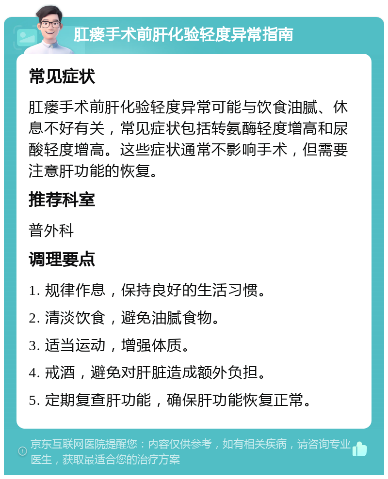 肛瘘手术前肝化验轻度异常指南 常见症状 肛瘘手术前肝化验轻度异常可能与饮食油腻、休息不好有关，常见症状包括转氨酶轻度增高和尿酸轻度增高。这些症状通常不影响手术，但需要注意肝功能的恢复。 推荐科室 普外科 调理要点 1. 规律作息，保持良好的生活习惯。 2. 清淡饮食，避免油腻食物。 3. 适当运动，增强体质。 4. 戒酒，避免对肝脏造成额外负担。 5. 定期复查肝功能，确保肝功能恢复正常。