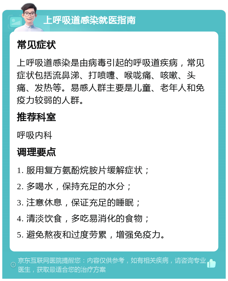 上呼吸道感染就医指南 常见症状 上呼吸道感染是由病毒引起的呼吸道疾病，常见症状包括流鼻涕、打喷嚏、喉咙痛、咳嗽、头痛、发热等。易感人群主要是儿童、老年人和免疫力较弱的人群。 推荐科室 呼吸内科 调理要点 1. 服用复方氨酚烷胺片缓解症状； 2. 多喝水，保持充足的水分； 3. 注意休息，保证充足的睡眠； 4. 清淡饮食，多吃易消化的食物； 5. 避免熬夜和过度劳累，增强免疫力。