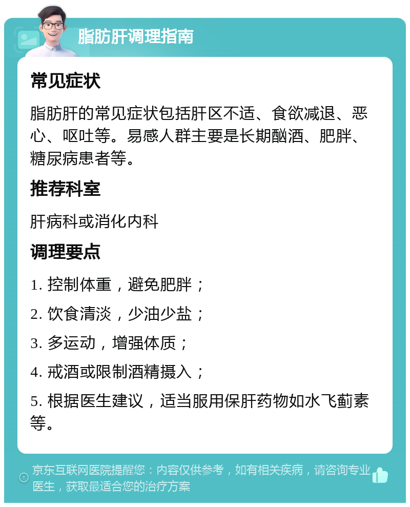 脂肪肝调理指南 常见症状 脂肪肝的常见症状包括肝区不适、食欲减退、恶心、呕吐等。易感人群主要是长期酗酒、肥胖、糖尿病患者等。 推荐科室 肝病科或消化内科 调理要点 1. 控制体重，避免肥胖； 2. 饮食清淡，少油少盐； 3. 多运动，增强体质； 4. 戒酒或限制酒精摄入； 5. 根据医生建议，适当服用保肝药物如水飞蓟素等。