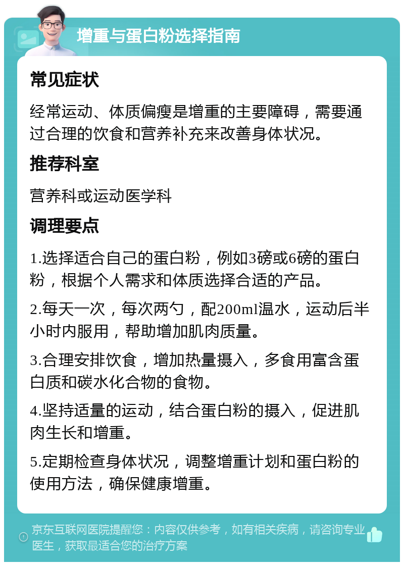 增重与蛋白粉选择指南 常见症状 经常运动、体质偏瘦是增重的主要障碍，需要通过合理的饮食和营养补充来改善身体状况。 推荐科室 营养科或运动医学科 调理要点 1.选择适合自己的蛋白粉，例如3磅或6磅的蛋白粉，根据个人需求和体质选择合适的产品。 2.每天一次，每次两勺，配200ml温水，运动后半小时内服用，帮助增加肌肉质量。 3.合理安排饮食，增加热量摄入，多食用富含蛋白质和碳水化合物的食物。 4.坚持适量的运动，结合蛋白粉的摄入，促进肌肉生长和增重。 5.定期检查身体状况，调整增重计划和蛋白粉的使用方法，确保健康增重。