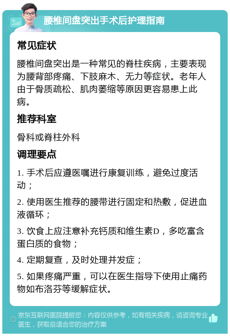 腰椎间盘突出手术后护理指南 常见症状 腰椎间盘突出是一种常见的脊柱疾病，主要表现为腰背部疼痛、下肢麻木、无力等症状。老年人由于骨质疏松、肌肉萎缩等原因更容易患上此病。 推荐科室 骨科或脊柱外科 调理要点 1. 手术后应遵医嘱进行康复训练，避免过度活动； 2. 使用医生推荐的腰带进行固定和热敷，促进血液循环； 3. 饮食上应注意补充钙质和维生素D，多吃富含蛋白质的食物； 4. 定期复查，及时处理并发症； 5. 如果疼痛严重，可以在医生指导下使用止痛药物如布洛芬等缓解症状。