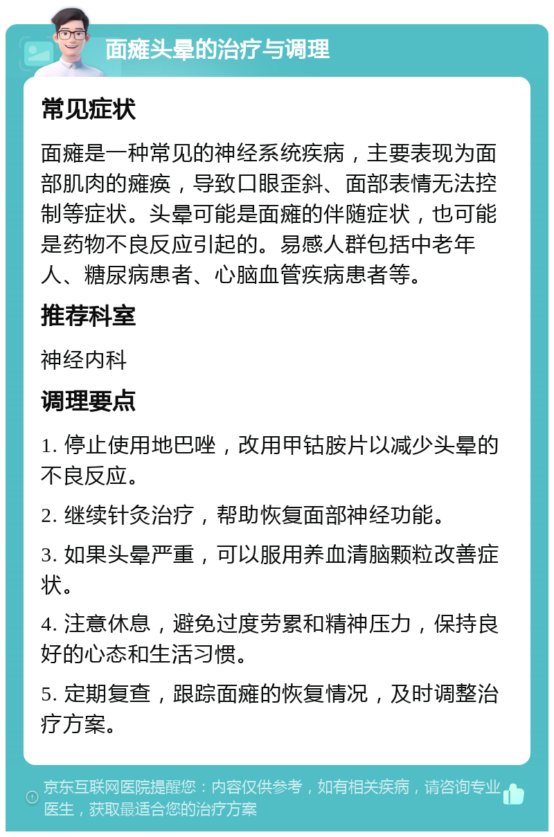 面瘫头晕的治疗与调理 常见症状 面瘫是一种常见的神经系统疾病，主要表现为面部肌肉的瘫痪，导致口眼歪斜、面部表情无法控制等症状。头晕可能是面瘫的伴随症状，也可能是药物不良反应引起的。易感人群包括中老年人、糖尿病患者、心脑血管疾病患者等。 推荐科室 神经内科 调理要点 1. 停止使用地巴唑，改用甲钴胺片以减少头晕的不良反应。 2. 继续针灸治疗，帮助恢复面部神经功能。 3. 如果头晕严重，可以服用养血清脑颗粒改善症状。 4. 注意休息，避免过度劳累和精神压力，保持良好的心态和生活习惯。 5. 定期复查，跟踪面瘫的恢复情况，及时调整治疗方案。