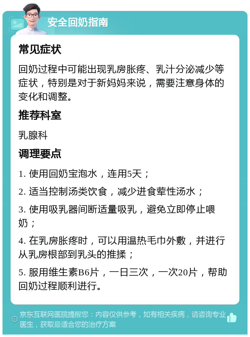 安全回奶指南 常见症状 回奶过程中可能出现乳房胀疼、乳汁分泌减少等症状，特别是对于新妈妈来说，需要注意身体的变化和调整。 推荐科室 乳腺科 调理要点 1. 使用回奶宝泡水，连用5天； 2. 适当控制汤类饮食，减少进食荤性汤水； 3. 使用吸乳器间断适量吸乳，避免立即停止喂奶； 4. 在乳房胀疼时，可以用温热毛巾外敷，并进行从乳房根部到乳头的推揉； 5. 服用维生素B6片，一日三次，一次20片，帮助回奶过程顺利进行。