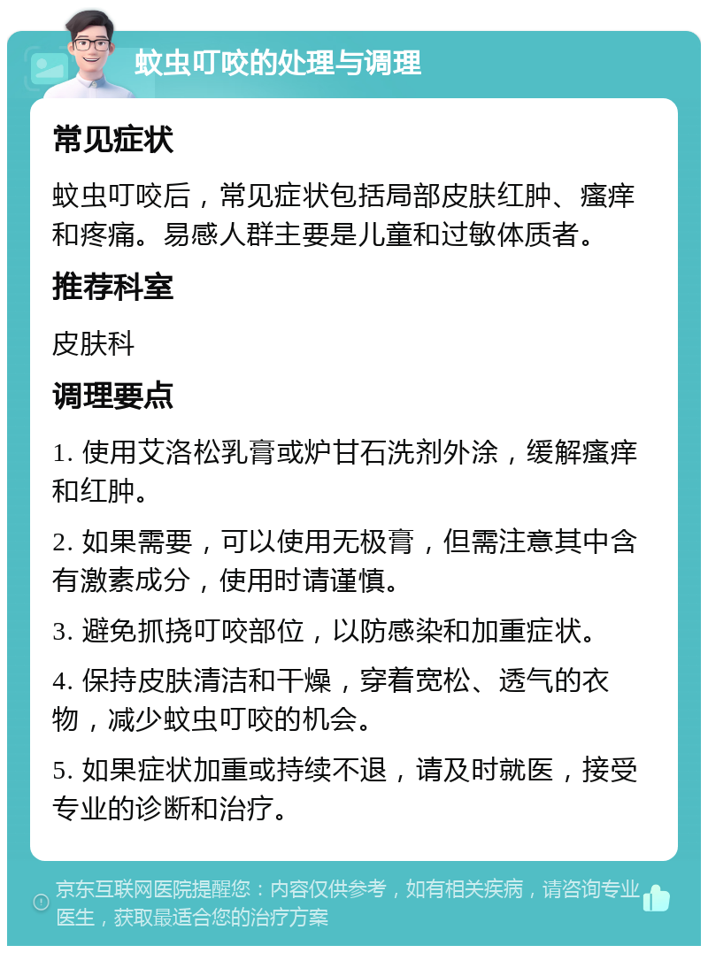 蚊虫叮咬的处理与调理 常见症状 蚊虫叮咬后，常见症状包括局部皮肤红肿、瘙痒和疼痛。易感人群主要是儿童和过敏体质者。 推荐科室 皮肤科 调理要点 1. 使用艾洛松乳膏或炉甘石洗剂外涂，缓解瘙痒和红肿。 2. 如果需要，可以使用无极膏，但需注意其中含有激素成分，使用时请谨慎。 3. 避免抓挠叮咬部位，以防感染和加重症状。 4. 保持皮肤清洁和干燥，穿着宽松、透气的衣物，减少蚊虫叮咬的机会。 5. 如果症状加重或持续不退，请及时就医，接受专业的诊断和治疗。